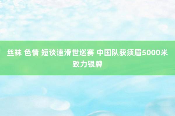 丝袜 色情 短谈速滑世巡赛 中国队获须眉5000米致力银牌