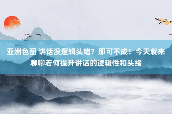 亚洲色图 讲话没逻辑头绪？那可不成！今天就来聊聊若何提升讲话的逻辑性和头绪