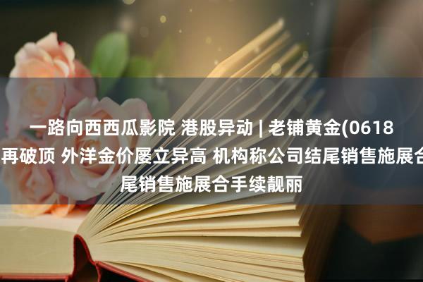 一路向西西瓜影院 港股异动 | 老铺黄金(06181)涨超9%再破顶 外洋金价屡立异高 机构称公司结尾销售施展合手续靓丽