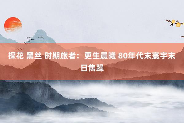 探花 黑丝 时期旅者：更生晨曦 80年代末寰宇末日焦躁