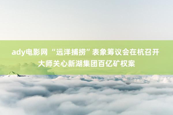 ady电影网 “远洋捕捞”表象筹议会在杭召开 大师关心新湖集团百亿矿权案