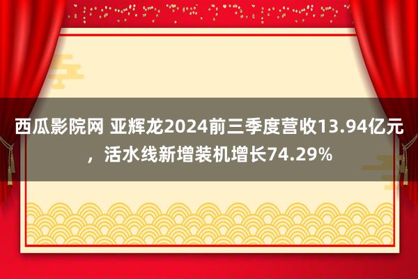 西瓜影院网 亚辉龙2024前三季度营收13.94亿元，活水线新增装机增长74.29%