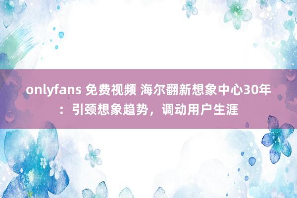 onlyfans 免费视频 海尔翻新想象中心30年：引颈想象趋势，调动用户生涯