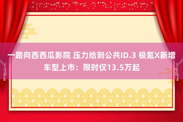 一路向西西瓜影院 压力给到公共ID.3 极氪X新增车型上市：限时仅13.5万起