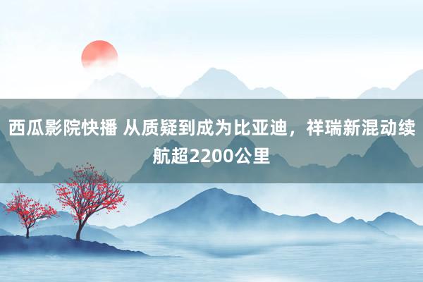 西瓜影院快播 从质疑到成为比亚迪，祥瑞新混动续航超2200公里