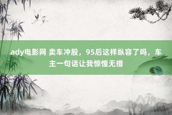 ady电影网 卖车冲股，95后这样纵容了吗，车主一句话让我惊惶无措