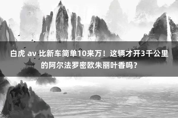 白虎 av 比新车简单10来万！这辆才开3千公里的阿尔法罗密欧朱丽叶香吗？