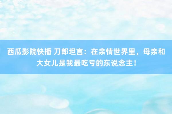 西瓜影院快播 刀郎坦言：在亲情世界里，母亲和大女儿是我最吃亏的东说念主！