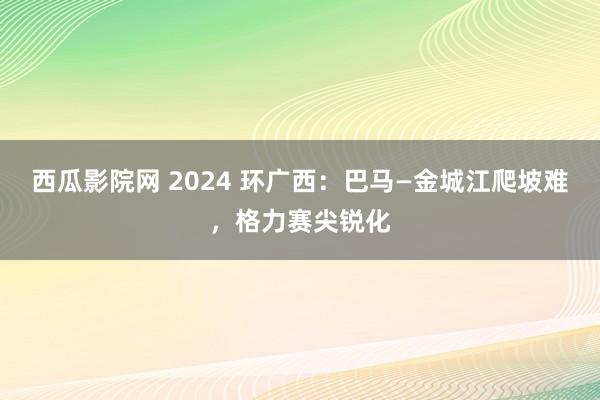 西瓜影院网 2024 环广西：巴马—金城江爬坡难，格力赛尖锐化