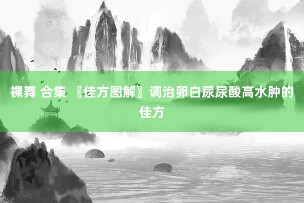 裸舞 合集 〖佳方图解〗调治卵白尿尿酸高水肿的佳方