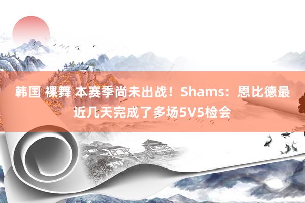 韩国 裸舞 本赛季尚未出战！Shams：恩比德最近几天完成了多场5V5检会