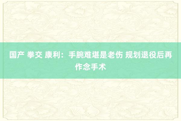 国产 拳交 康利：手腕难堪是老伤 规划退役后再作念手术