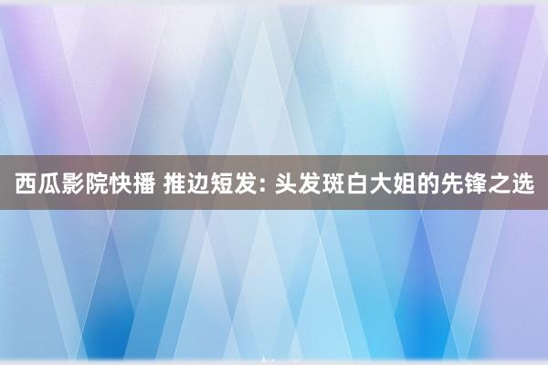 西瓜影院快播 推边短发: 头发斑白大姐的先锋之选