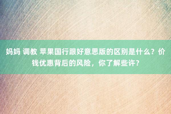 妈妈 调教 苹果国行跟好意思版的区别是什么？价钱优惠背后的风险，你了解些许？