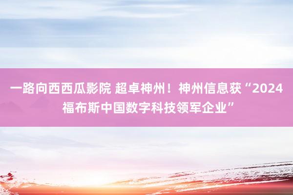 一路向西西瓜影院 超卓神州！神州信息获“2024 福布斯中国数字科技领军企业”