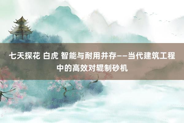 七天探花 白虎 智能与耐用并存——当代建筑工程中的高效对辊制砂机