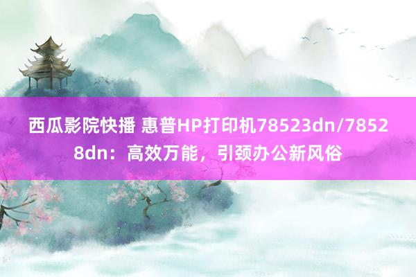 西瓜影院快播 惠普HP打印机78523dn/78528dn：高效万能，引颈办公新风俗