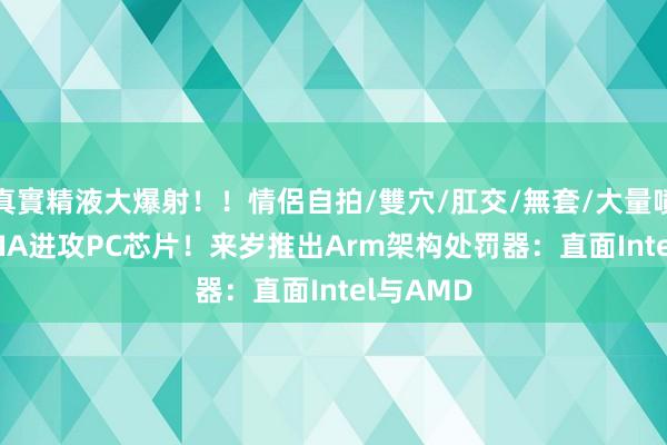 真實精液大爆射！！情侶自拍/雙穴/肛交/無套/大量噴精 NVIDIA进攻PC芯片！来岁推出Arm架构处罚器：直面Intel与AMD