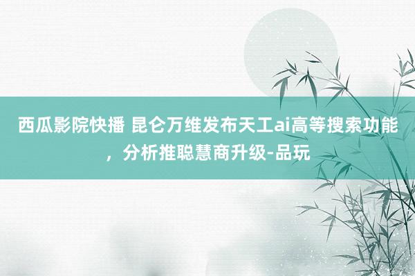 西瓜影院快播 昆仑万维发布天工ai高等搜索功能，分析推聪慧商升级-品玩