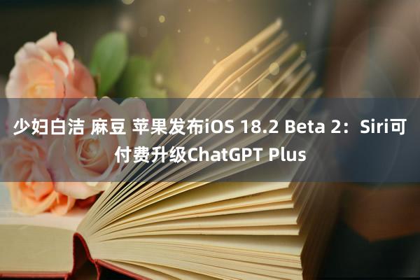 少妇白洁 麻豆 苹果发布iOS 18.2 Beta 2：Siri可付费升级ChatGPT Plus