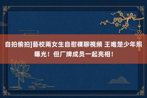 自拍偷拍]藝校兩女生自慰裸聊視頻 王唯楚少年照曝光！但厂牌成员一起亮相！