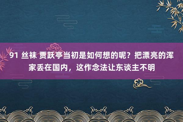 91 丝袜 贾跃亭当初是如何想的呢？把漂亮的浑家丢在国内，这作念法让东谈主不明