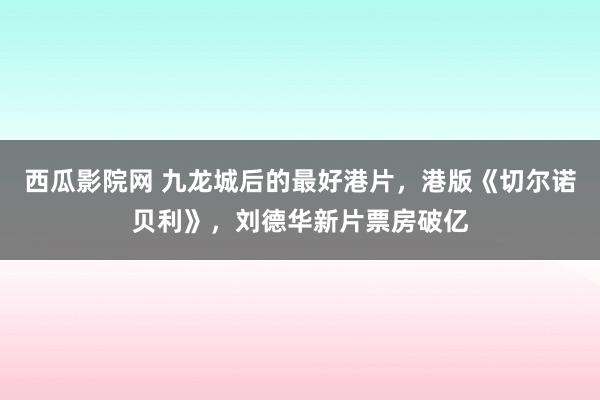 西瓜影院网 九龙城后的最好港片，港版《切尔诺贝利》，刘德华新片票房破亿