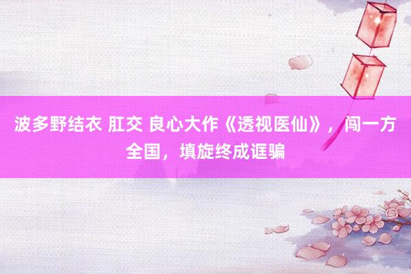 波多野结衣 肛交 良心大作《透视医仙》，闯一方全国，填旋终成诓骗