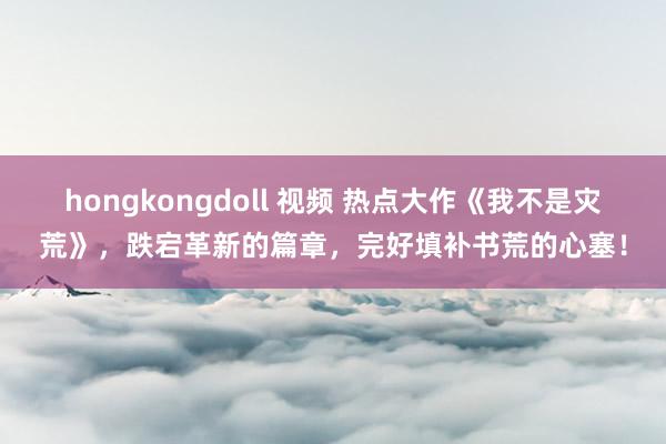 hongkongdoll 视频 热点大作《我不是灾荒》，跌宕革新的篇章，完好填补书荒的心塞！