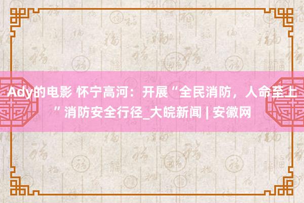 Ady的电影 怀宁高河：开展“全民消防，人命至上”消防安全行径_大皖新闻 | 安徽网