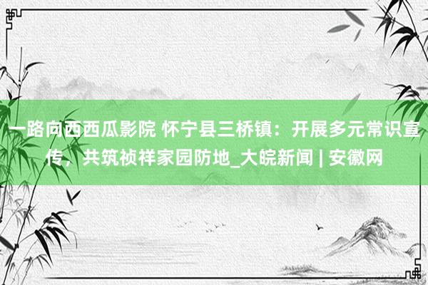 一路向西西瓜影院 怀宁县三桥镇：开展多元常识宣传，共筑祯祥家园防地_大皖新闻 | 安徽网