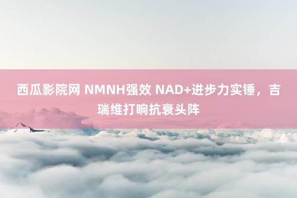 西瓜影院网 NMNH强效 NAD+进步力实锤，吉瑞维打响抗衰头阵