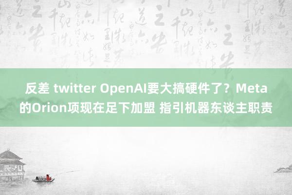 反差 twitter OpenAI要大搞硬件了？Meta的Orion项现在足下加盟 指引机器东谈主职责