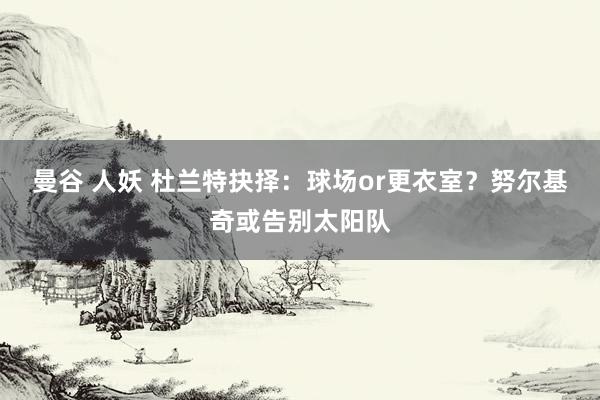 曼谷 人妖 杜兰特抉择：球场or更衣室？努尔基奇或告别太阳队