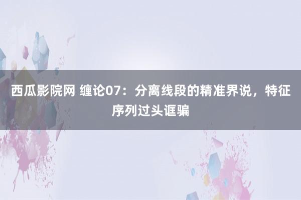 西瓜影院网 缠论07：分离线段的精准界说，特征序列过头诓骗