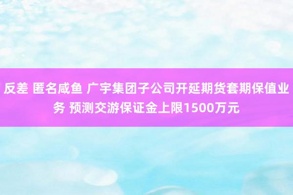 反差 匿名咸鱼 广宇集团子公司开延期货套期保值业务 预测交游保证金上限1500万元