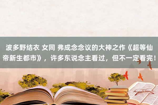 波多野结衣 女同 弗成念念议的大神之作《超等仙帝新生都市》，许多东说念主看过，但不一定看完！