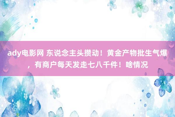 ady电影网 东说念主头攒动！黄金产物批生气爆，有商户每天发走七八千件！啥情况