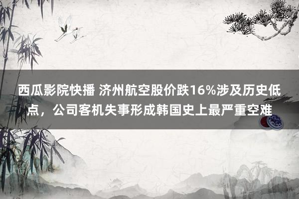 西瓜影院快播 济州航空股价跌16%涉及历史低点，公司客机失事形成韩国史上最严重空难