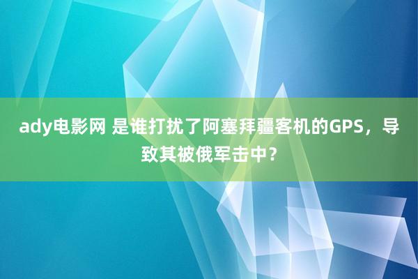 ady电影网 是谁打扰了阿塞拜疆客机的GPS，导致其被俄军击中？