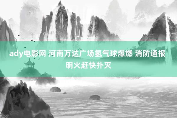 ady电影网 河南万达广场氢气球爆燃 消防通报 明火赶快扑灭