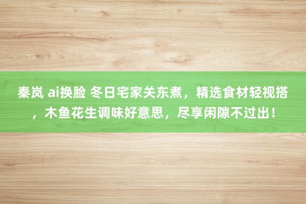 秦岚 ai换脸 冬日宅家关东煮，精选食材轻视搭，木鱼花生调味好意思，尽享闲隙不过出！