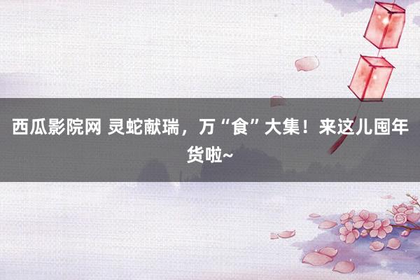 西瓜影院网 灵蛇献瑞，万“食”大集！来这儿囤年货啦~