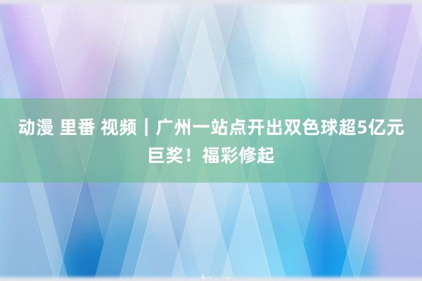 动漫 里番 视频｜广州一站点开出双色球超5亿元巨奖！福彩修起