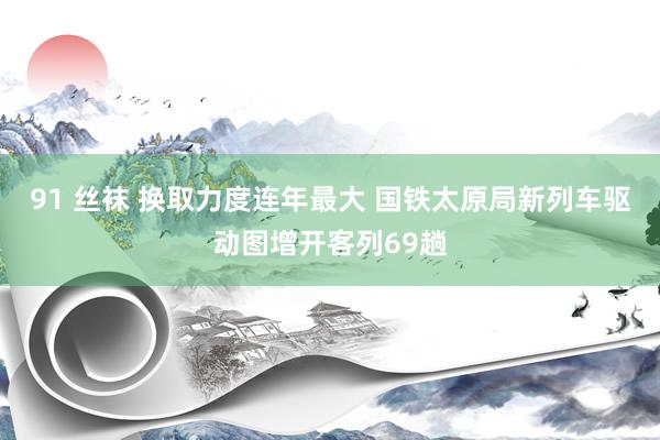 91 丝袜 换取力度连年最大 国铁太原局新列车驱动图增开客列69趟