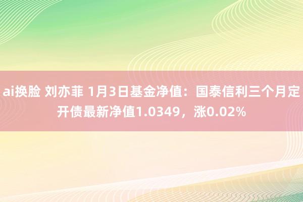 ai换脸 刘亦菲 1月3日基金净值：国泰信利三个月定开债最新净值1.0349，涨0.02%