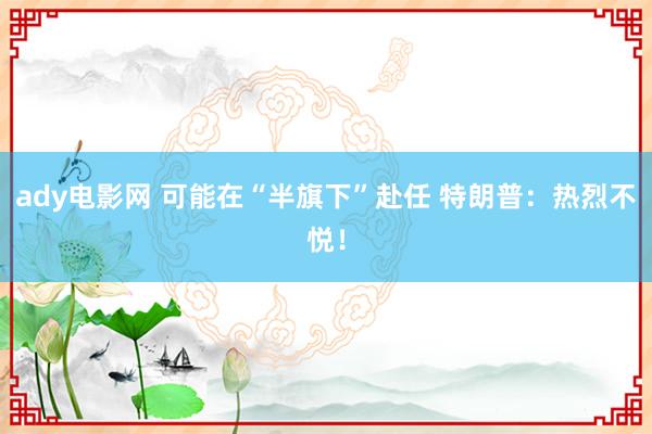 ady电影网 可能在“半旗下”赴任 特朗普：热烈不悦！