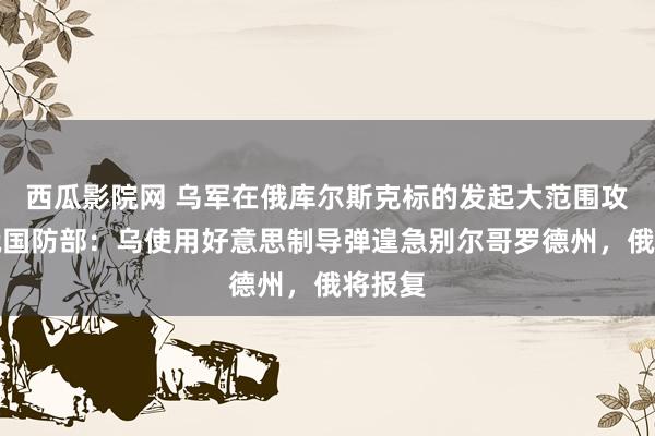 西瓜影院网 乌军在俄库尔斯克标的发起大范围攻击！俄国防部：乌使用好意思制导弹遑急别尔哥罗德州，俄将报复