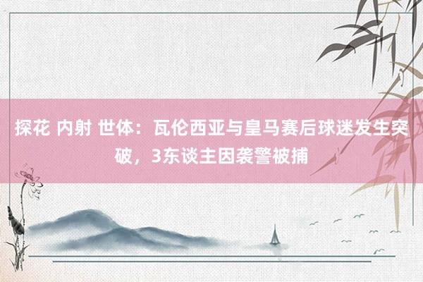 探花 内射 世体：瓦伦西亚与皇马赛后球迷发生突破，3东谈主因袭警被捕