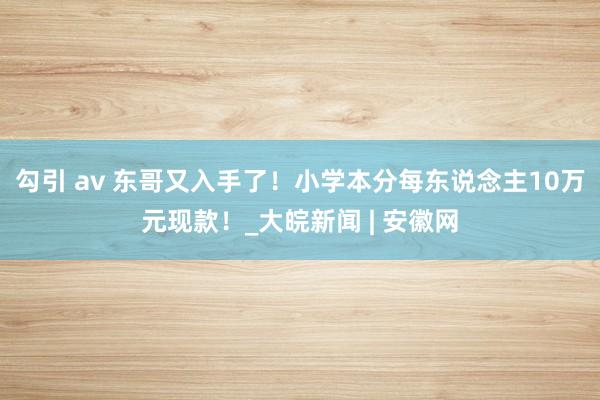 勾引 av 东哥又入手了！小学本分每东说念主10万元现款！_大皖新闻 | 安徽网